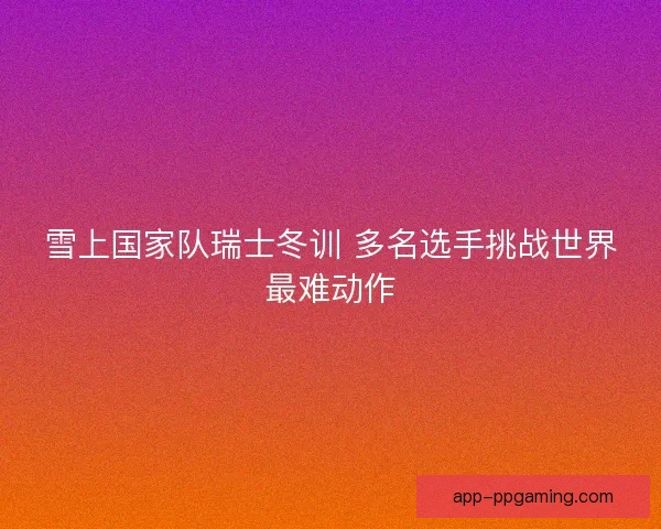 雪上国家队瑞士冬训 多名选手挑战世界最难动作