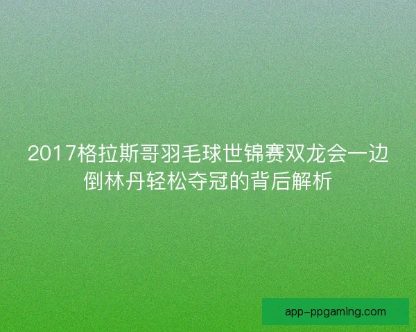 2017格拉斯哥羽毛球世锦赛双龙会一边倒林丹轻松夺冠的背后解析