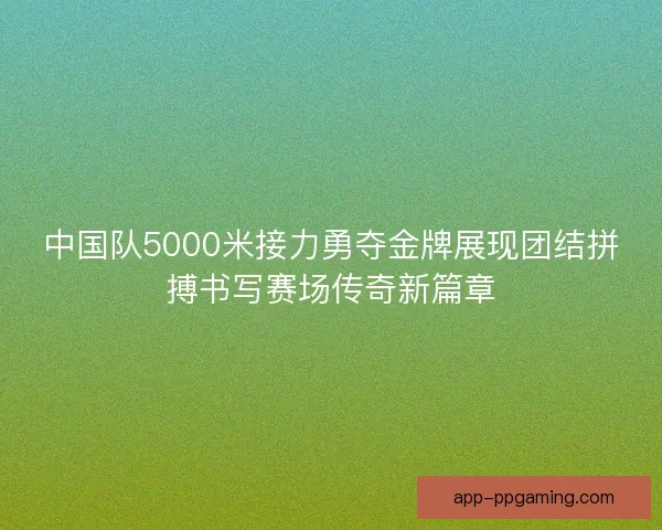 中国队5000米接力勇夺金牌展现团结拼搏书写赛场传奇新篇章