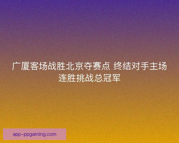 广厦客场战胜北京夺赛点 终结对手主场连胜挑战总冠军