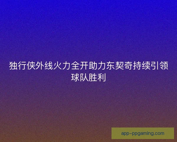 独行侠外线火力全开助力东契奇持续引领球队胜利