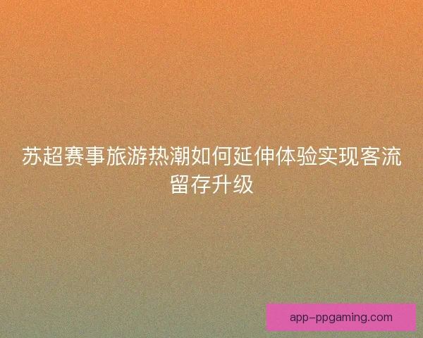 苏超赛事旅游热潮如何延伸体验实现客流留存升级