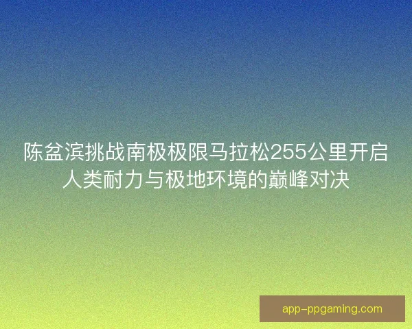 陈盆滨挑战南极极限马拉松255公里开启人类耐力与极地环境的巅峰对决
