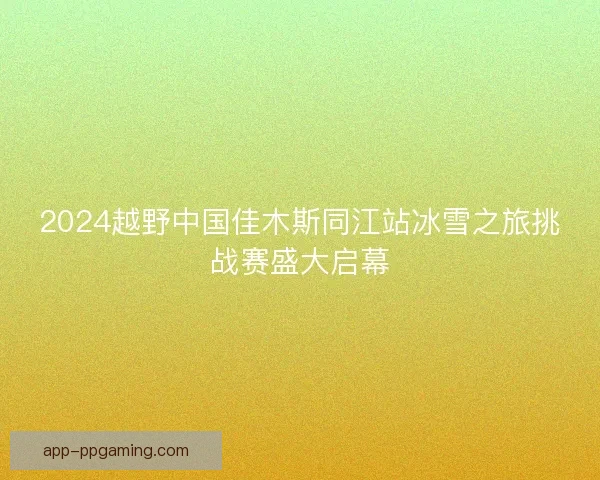 2024越野中国佳木斯同江站冰雪之旅挑战赛盛大启幕
