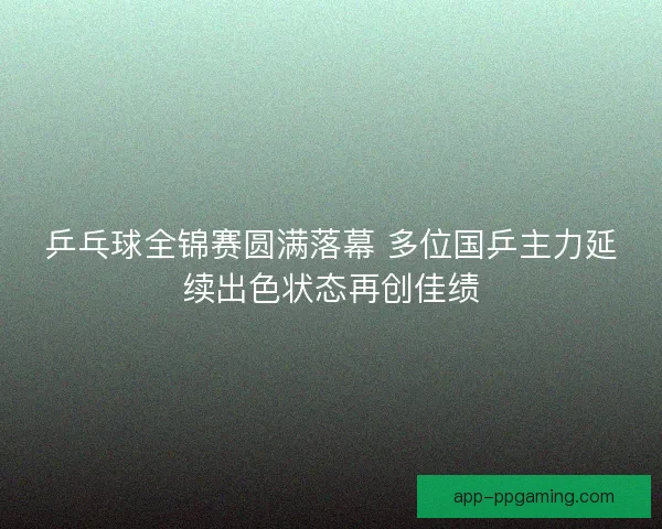 乒乓球全锦赛圆满落幕 多位国乒主力延续出色状态再创佳绩