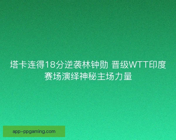 塔卡连得18分逆袭林钟勋 晋级WTT印度赛场演绎神秘主场力量