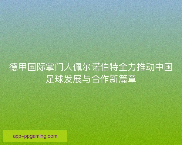 德甲国际掌门人佩尔诺伯特全力推动中国足球发展与合作新篇章