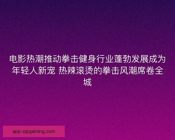 电影热潮推动拳击健身行业蓬勃发展成为年轻人新宠 热辣滚烫的拳击风潮席卷全城
