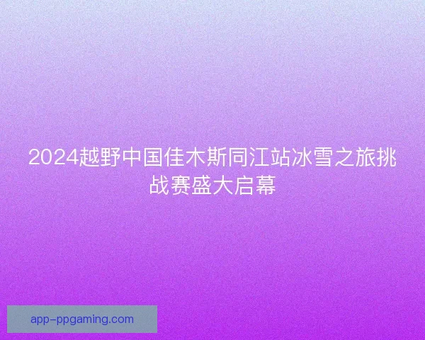 2024越野中国佳木斯同江站冰雪之旅挑战赛盛大启幕