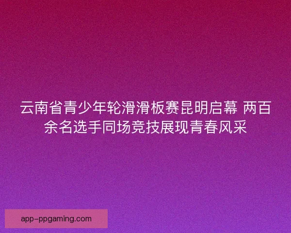 云南省青少年轮滑滑板赛昆明启幕 两百余名选手同场竞技展现青春风采