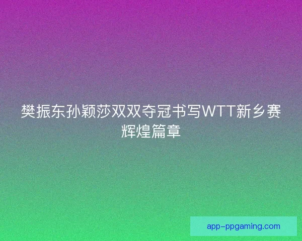 樊振东孙颖莎双双夺冠书写WTT新乡赛辉煌篇章