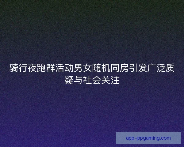 骑行夜跑群活动男女随机同房引发广泛质疑与社会关注 骑行夜跑群活动男女随机同房引发广泛质疑与社会关注