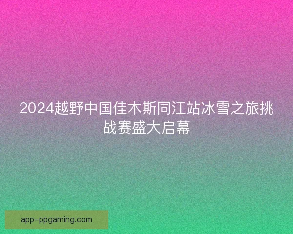 2024越野中国佳木斯同江站冰雪之旅挑战赛盛大启幕