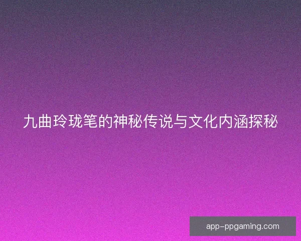 九曲玲珑笔的神秘传说与文化内涵探秘