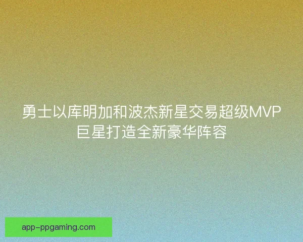 勇士以库明加和波杰新星交易超级MVP巨星打造全新豪华阵容 勇士以库明加和波杰新星交易超级MVP巨星打造全新豪华阵容