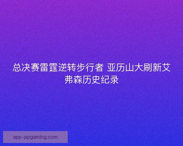总决赛雷霆逆转步行者 亚历山大刷新艾弗森历史纪录 总决赛雷霆逆转步行者 亚历山大刷新艾弗森历史纪录