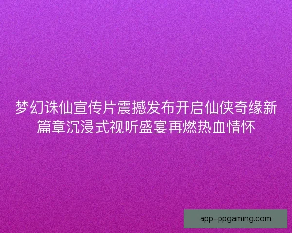 梦幻诛仙宣传片震撼发布开启仙侠奇缘新篇章沉浸式视听盛宴再燃热血情怀