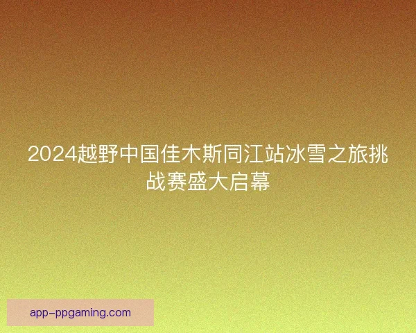 2024越野中国佳木斯同江站冰雪之旅挑战赛盛大启幕 2024越野中国佳木斯同江站冰雪之旅挑战赛盛大启幕