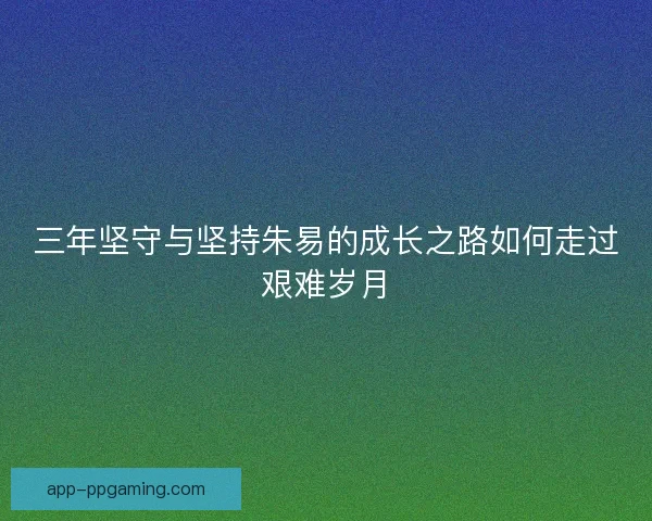 三年坚守与坚持朱易的成长之路如何走过艰难岁月 三年坚守与坚持朱易的成长之路如何走过艰难岁月