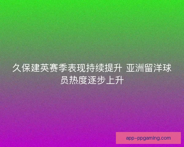 久保建英赛季表现持续提升 亚洲留洋球员热度逐步上升 久保建英赛季表现持续提升 亚洲留洋球员热度逐步上升