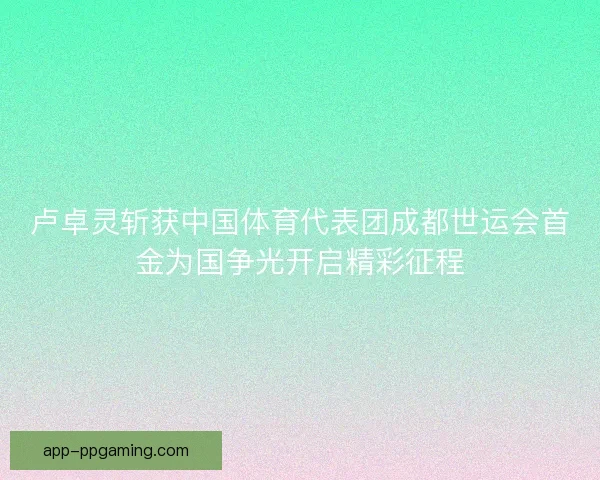 卢卓灵斩获中国体育代表团成都世运会首金为国争光开启精彩征程 卢卓灵斩获中国体育代表团成都世运会首金为国争光开启精彩征程