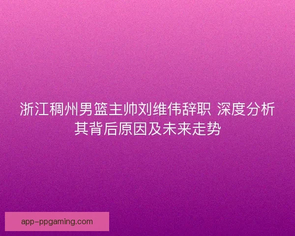 浙江稠州男篮主帅刘维伟辞职 深度分析其背后原因及未来走势