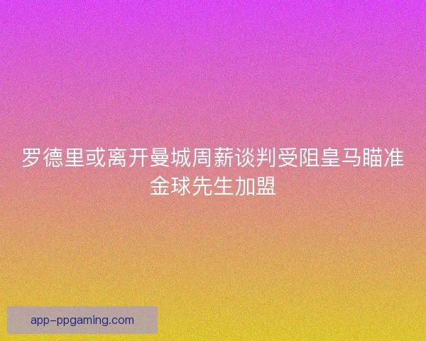 罗德里或离开曼城周薪谈判受阻皇马瞄准金球先生加盟