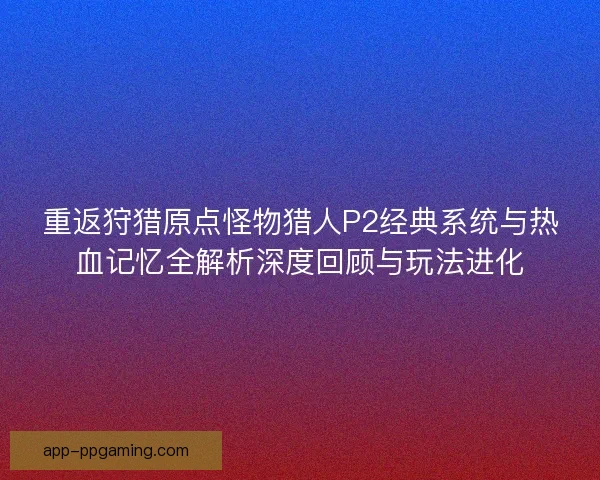 重返狩猎原点怪物猎人P2经典系统与热血记忆全解析深度回顾与玩法进化