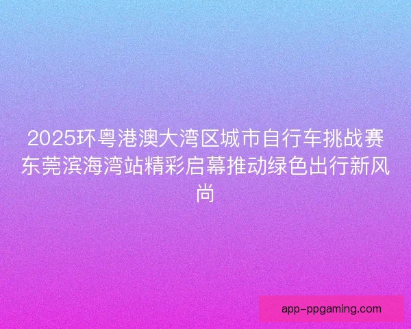 2025环粤港澳大湾区城市自行车挑战赛东莞滨海湾站精彩启幕推动绿色出行新风尚
