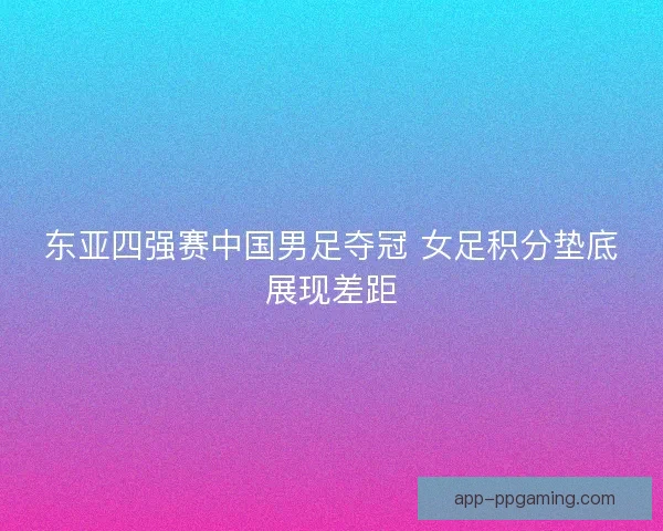 东亚四强赛中国男足夺冠 女足积分垫底展现差距